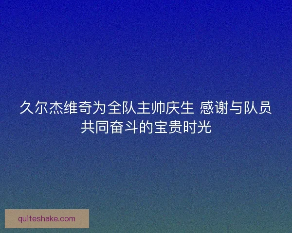 久尔杰维奇为全队主帅庆生 感谢与队员共同奋斗的宝贵时光