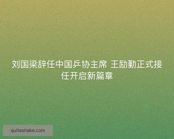 刘国梁辞任中国乒协主席 王励勤正式接任开启新篇章