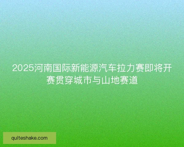 2025河南国际新能源汽车拉力赛即将开赛贯穿城市与山地赛道
