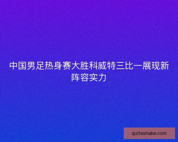 中国男足热身赛大胜科威特三比一展现新阵容实力 中国男足热身赛大胜科威特三比一展现新阵容实力
