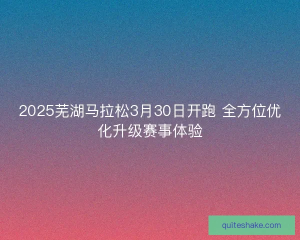 2025芜湖马拉松3月30日开跑 全方位优化升级赛事体验