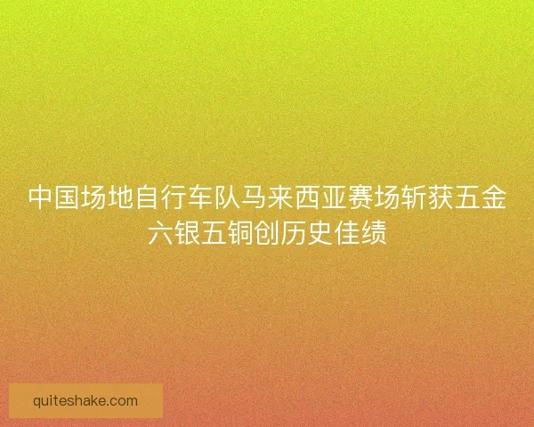 中国场地自行车队马来西亚赛场斩获五金六银五铜创历史佳绩 中国场地自行车队马来西亚赛场斩获五金六银五铜创历史佳绩