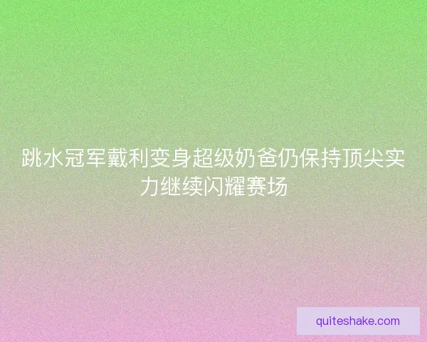跳水冠军戴利变身超级奶爸仍保持顶尖实力继续闪耀赛场 跳水冠军戴利变身超级奶爸仍保持顶尖实力继续闪耀赛场