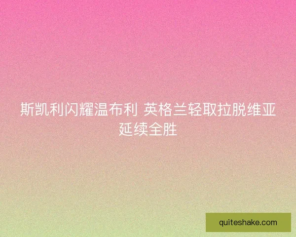 斯凯利闪耀温布利 英格兰轻取拉脱维亚延续全胜