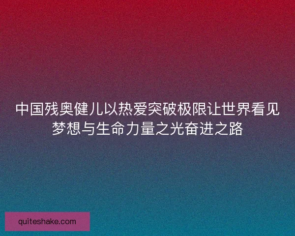 中国残奥健儿以热爱突破极限让世界看见梦想与生命力量之光奋进之路
